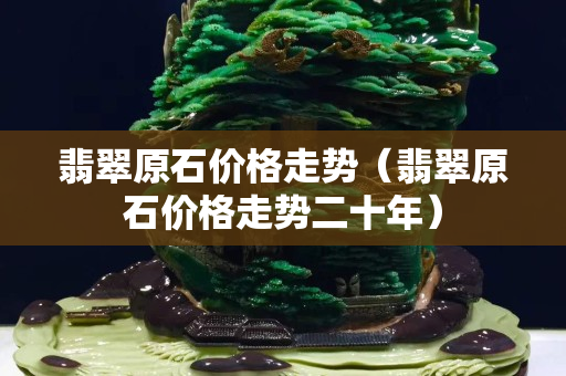 翡翠原石价格走势（翡翠原石价格走势二十年）