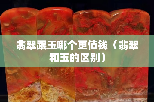 翡翠跟玉哪个更值钱（翡翠和玉的区别）