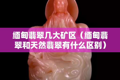 缅甸翡翠几大矿区（缅甸翡翠和天然翡翠有什么区别）