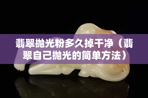 翡翠抛光粉多久掉干净（翡翠自己抛光的简单方法）