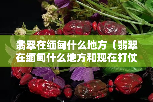 翡翠在缅甸什么地方（翡翠在缅甸什么地方和现在打仗有关）