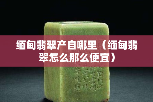 缅甸翡翠产自哪里（缅甸翡翠怎么那么便宜）