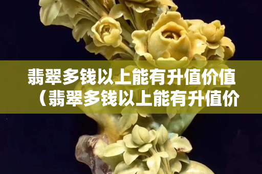 翡翠多钱以上能有升值价值（翡翠多钱以上能有升值价值）