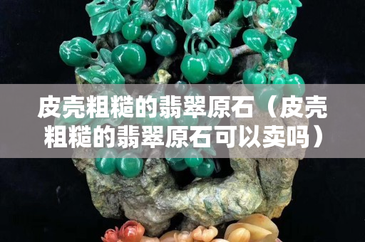皮壳粗糙的翡翠原石（皮壳粗糙的翡翠原石可以卖吗）