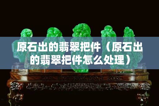 原石出的翡翠把件（原石出的翡翠把件怎么处理）