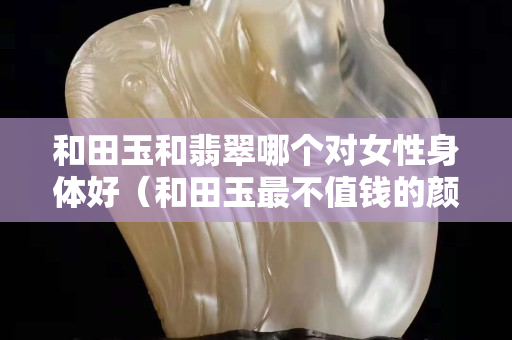 和田玉和翡翠哪个对女性身体好（和田玉最不值钱的颜色）