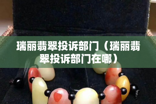 瑞丽翡翠投诉部门（瑞丽翡翠投诉部门在哪）