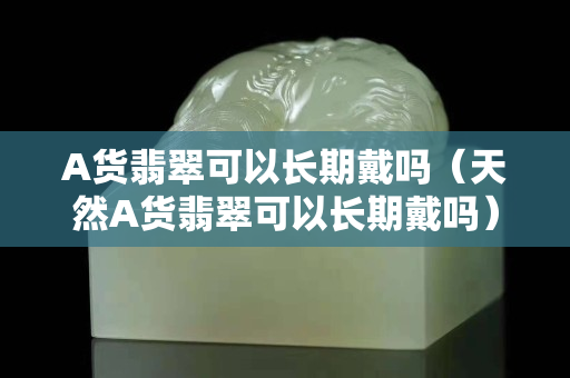 A货翡翠可以长期戴吗（天然A货翡翠可以长期戴吗）