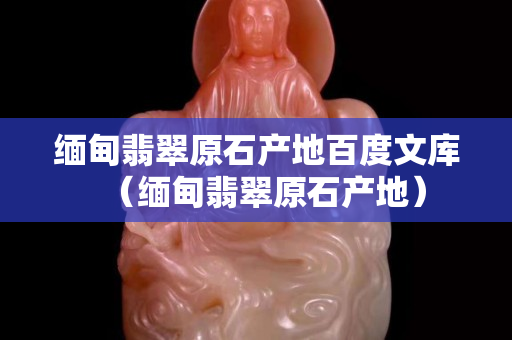 缅甸翡翠原石产地百度文库（缅甸翡翠原石产地）
