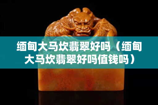 缅甸大马坎翡翠好吗（缅甸大马坎翡翠好吗值钱吗）