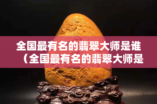 全国最有名的翡翠大师是谁（全国最有名的翡翠大师是谁张林海）
