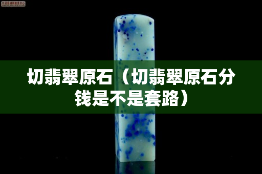 切翡翠原石（切翡翠原石分钱是不是套路）