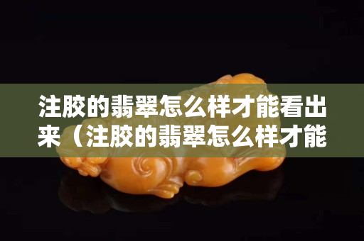 注胶的翡翠怎么样才能看出来（注胶的翡翠怎么样才能看出来视频）
