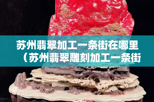 苏州翡翠加工一条街在哪里（苏州翡翠雕刻加工一条街）