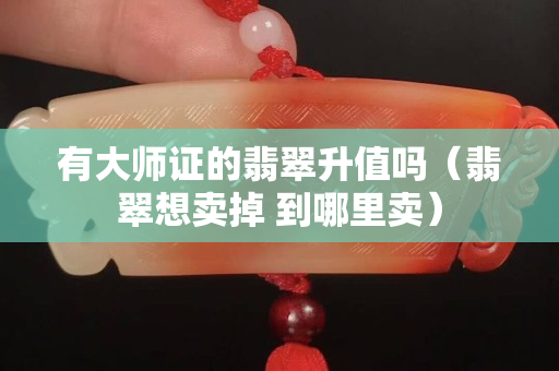 有大师证的翡翠升值吗（翡翠想卖掉 到哪里卖）