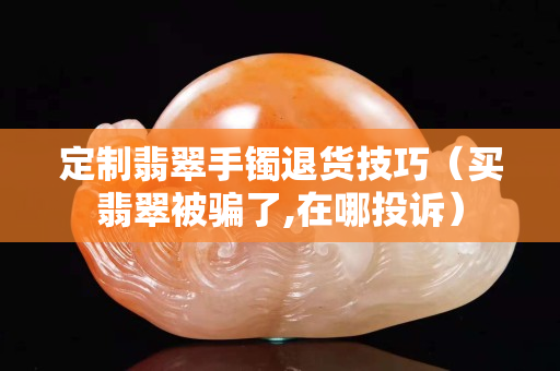 定制翡翠手镯退货技巧（买翡翠被骗了,在哪投诉）