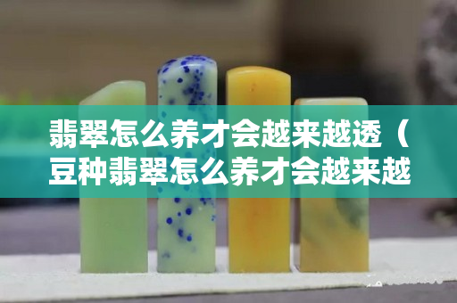 翡翠怎么养才会越来越透（豆种翡翠怎么养才会越来越透）