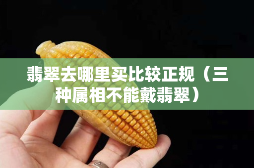 翡翠去哪里买比较正规（三种属相不能戴翡翠）