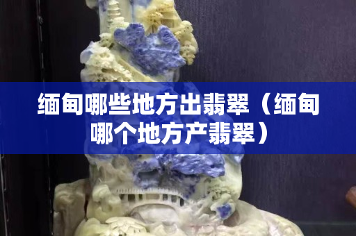 缅甸哪些地方出翡翠（缅甸哪个地方产翡翠）