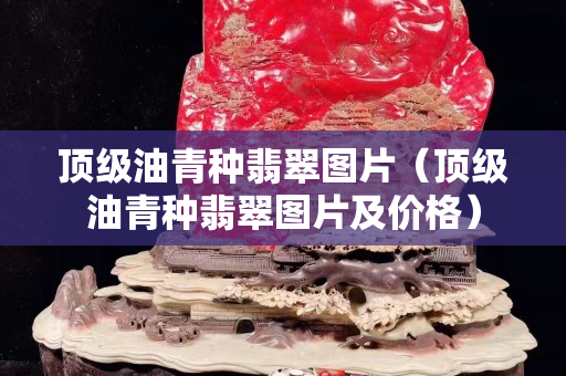 顶级油青种翡翠图片（顶级油青种翡翠图片及价格）