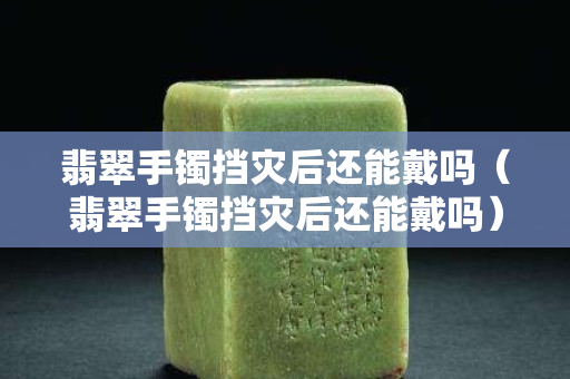 翡翠手镯挡灾后还能戴吗（翡翠手镯挡灾后还能戴吗）