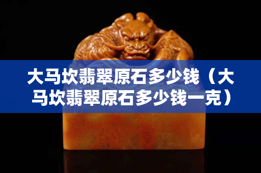 大马坎翡翠原石多少钱（大马坎翡翠原石多少钱一克）
