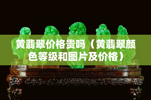 黄翡翠价格贵吗（黄翡翠颜色等级和图片及价格）