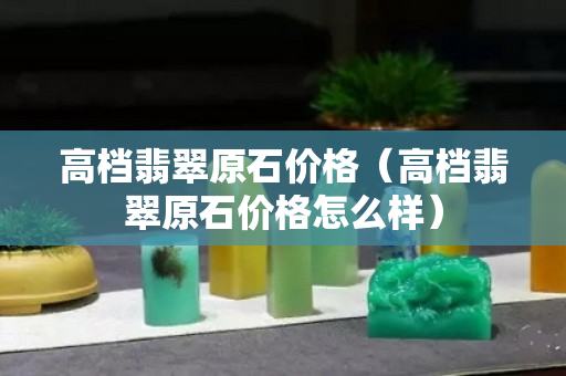 高档翡翠原石价格（高档翡翠原石价格怎么样）