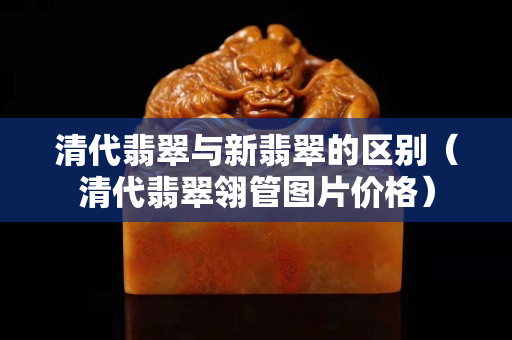 清代翡翠与新翡翠的区别（清代翡翠翎管图片价格）