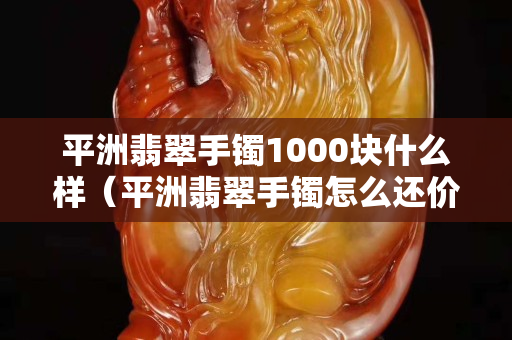 平洲翡翠手镯1000块什么样（平洲翡翠手镯怎么还价）