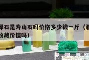 雅安绿石是寿山石吗价格多少钱一斤（雅安绿石有收藏价值吗）